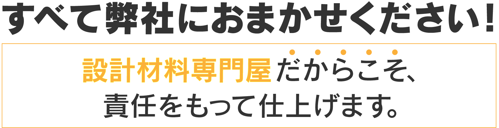 すべて弊社におまかせください！設計材料専門屋だからこそ、責任をもって仕上げます。