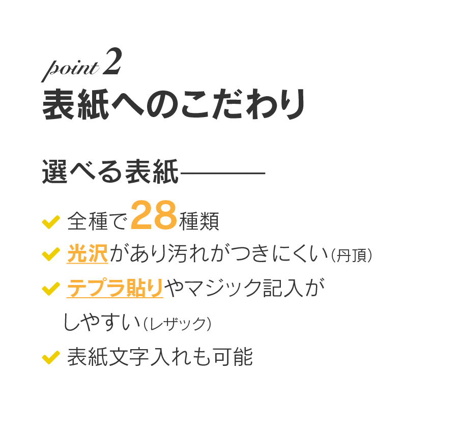 表紙へのこだわり：選べる表紙、全種で28種類、光沢があり汚れがつきにくい（丹頂）、テプラ貼りやマジック記入がしやすい（レザック）、表紙文字入れも可能