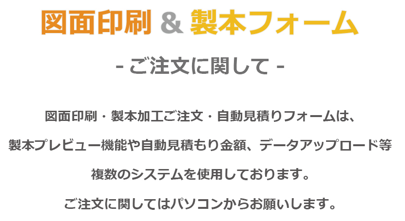 図面印刷&製本フォーム -ご注文に関して- 図面印刷・製本加工ご注文・自動見積りフォームは、製本プレビュー機能や自動見積もり金額、データアップロード等、複数のシステムを使用しております。ご注文に関してはパソコンからお願いします。